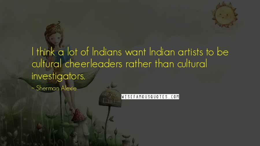 Sherman Alexie Quotes: I think a lot of Indians want Indian artists to be cultural cheerleaders rather than cultural investigators.