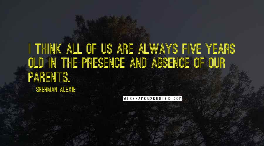 Sherman Alexie Quotes: I think all of us are always five years old in the presence and absence of our parents.