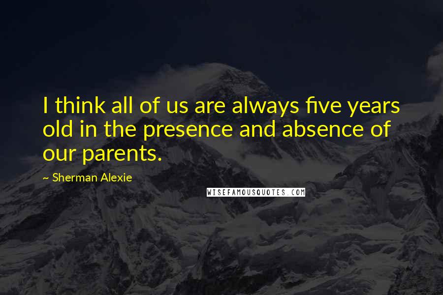 Sherman Alexie Quotes: I think all of us are always five years old in the presence and absence of our parents.