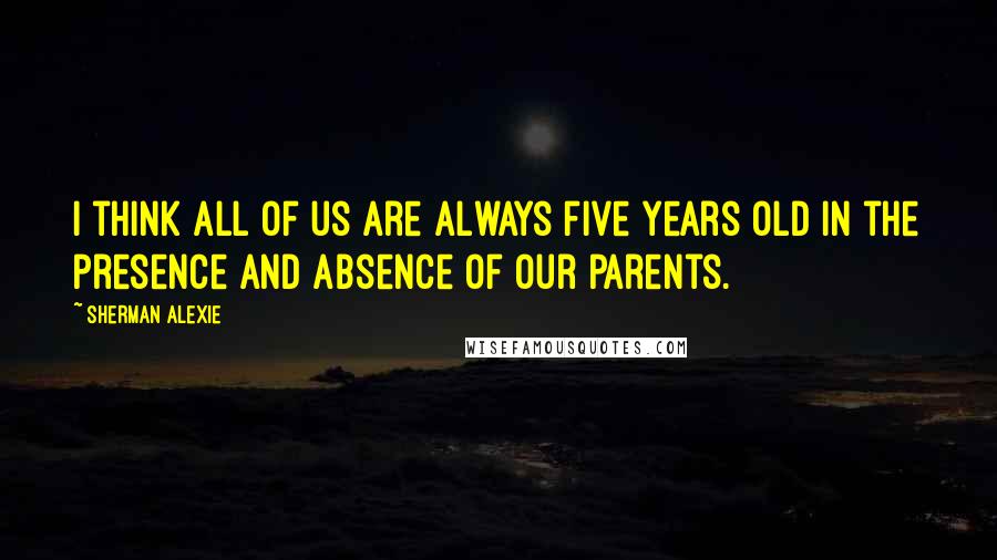 Sherman Alexie Quotes: I think all of us are always five years old in the presence and absence of our parents.