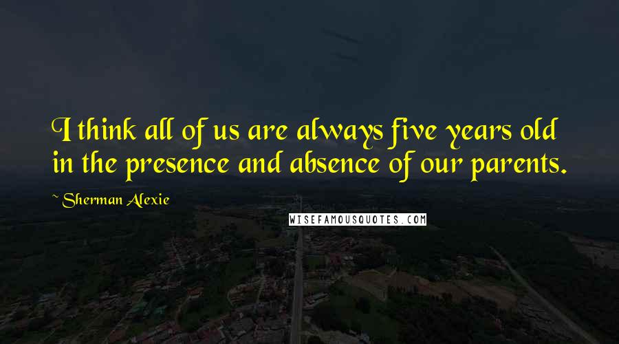 Sherman Alexie Quotes: I think all of us are always five years old in the presence and absence of our parents.