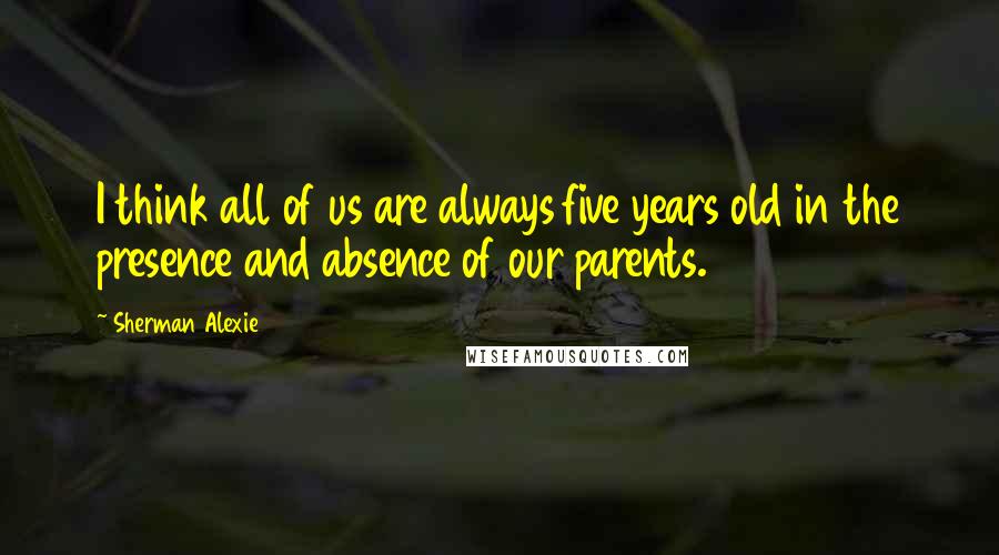 Sherman Alexie Quotes: I think all of us are always five years old in the presence and absence of our parents.