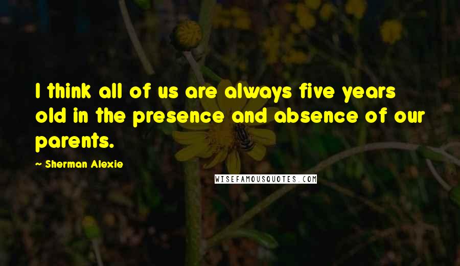 Sherman Alexie Quotes: I think all of us are always five years old in the presence and absence of our parents.