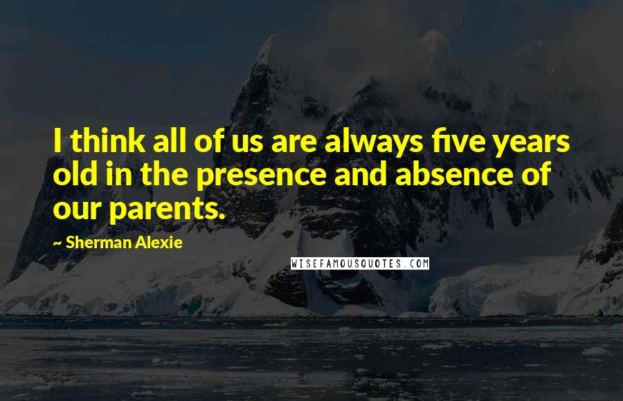 Sherman Alexie Quotes: I think all of us are always five years old in the presence and absence of our parents.