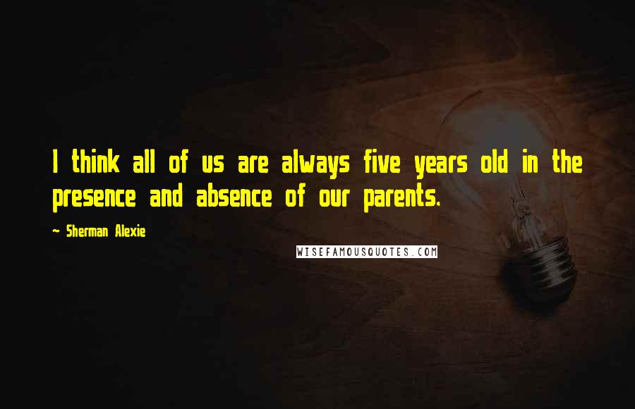 Sherman Alexie Quotes: I think all of us are always five years old in the presence and absence of our parents.