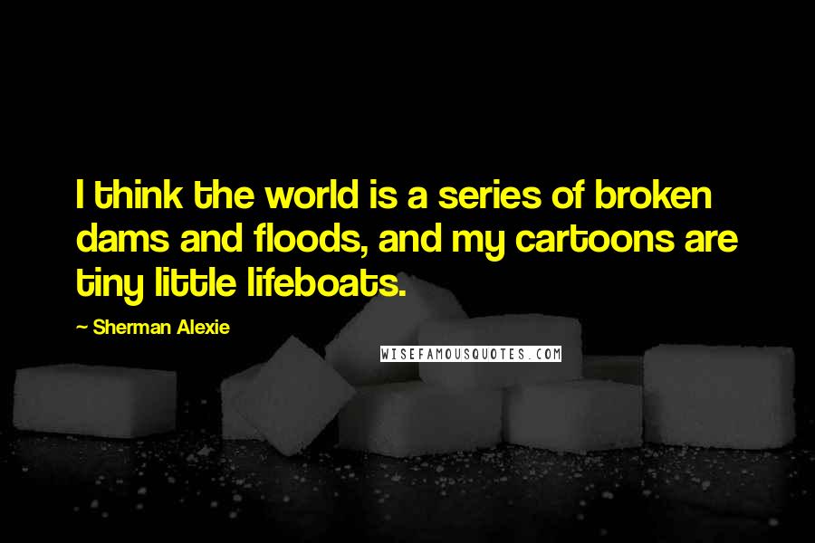 Sherman Alexie Quotes: I think the world is a series of broken dams and floods, and my cartoons are tiny little lifeboats.