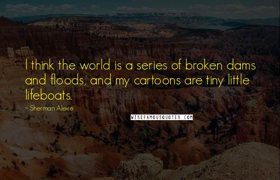 Sherman Alexie Quotes: I think the world is a series of broken dams and floods, and my cartoons are tiny little lifeboats.