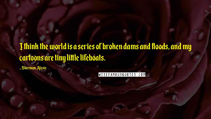 Sherman Alexie Quotes: I think the world is a series of broken dams and floods, and my cartoons are tiny little lifeboats.