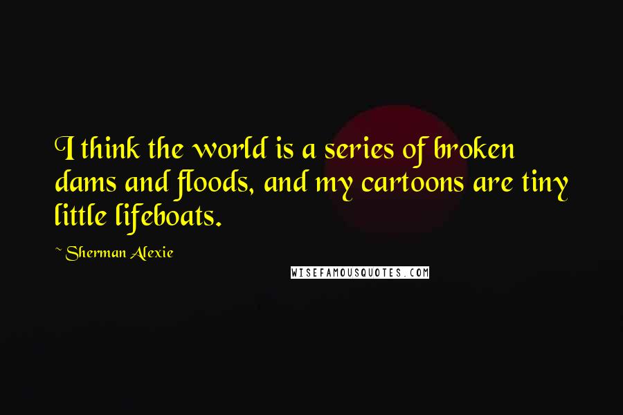 Sherman Alexie Quotes: I think the world is a series of broken dams and floods, and my cartoons are tiny little lifeboats.