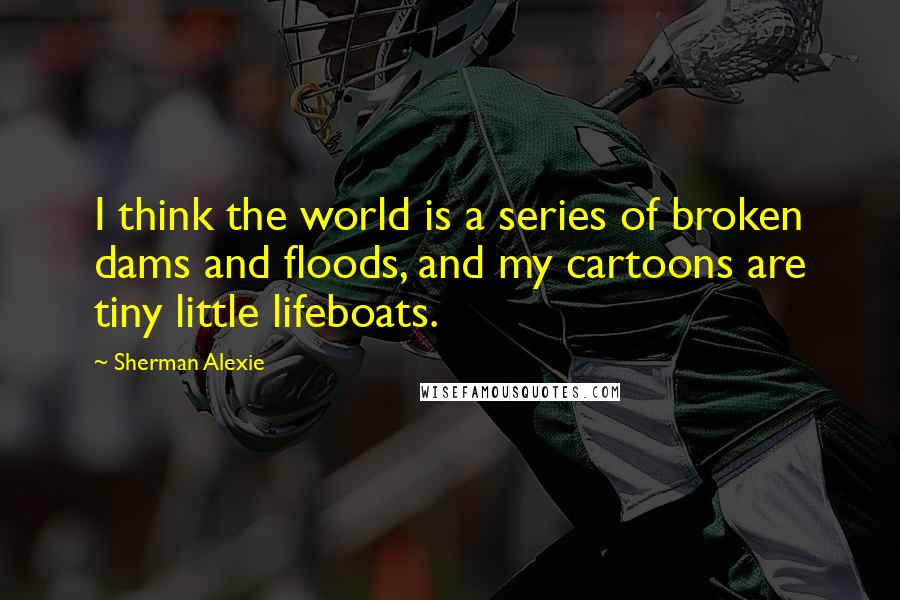 Sherman Alexie Quotes: I think the world is a series of broken dams and floods, and my cartoons are tiny little lifeboats.