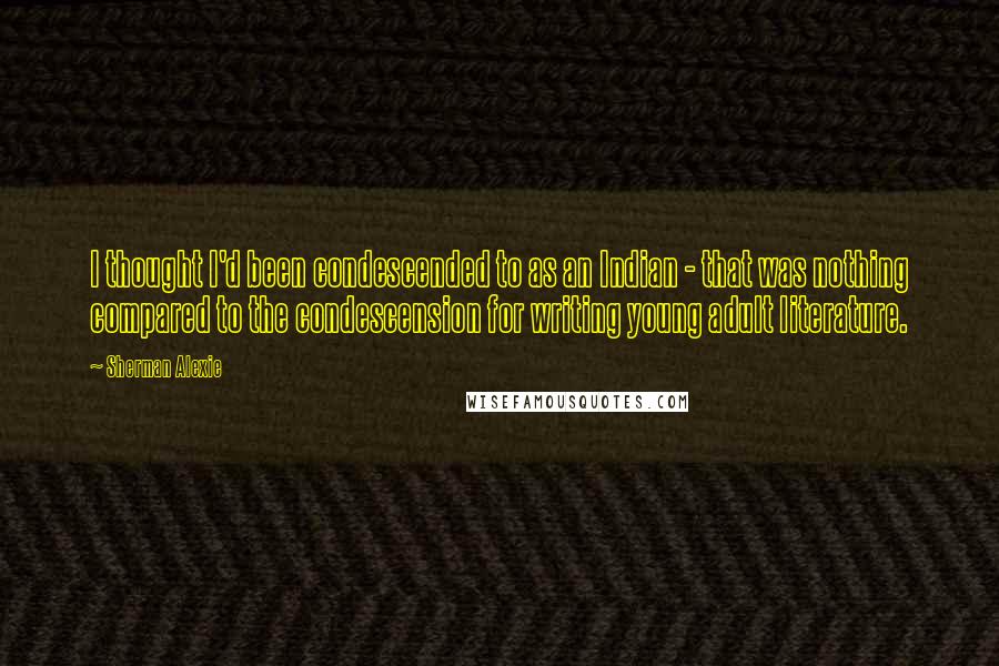 Sherman Alexie Quotes: I thought I'd been condescended to as an Indian - that was nothing compared to the condescension for writing young adult literature.