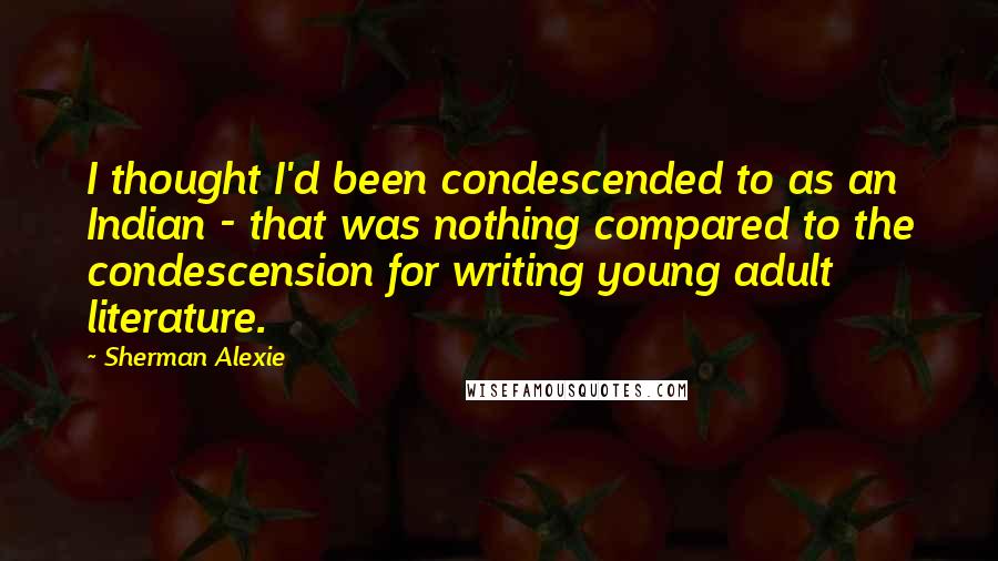 Sherman Alexie Quotes: I thought I'd been condescended to as an Indian - that was nothing compared to the condescension for writing young adult literature.