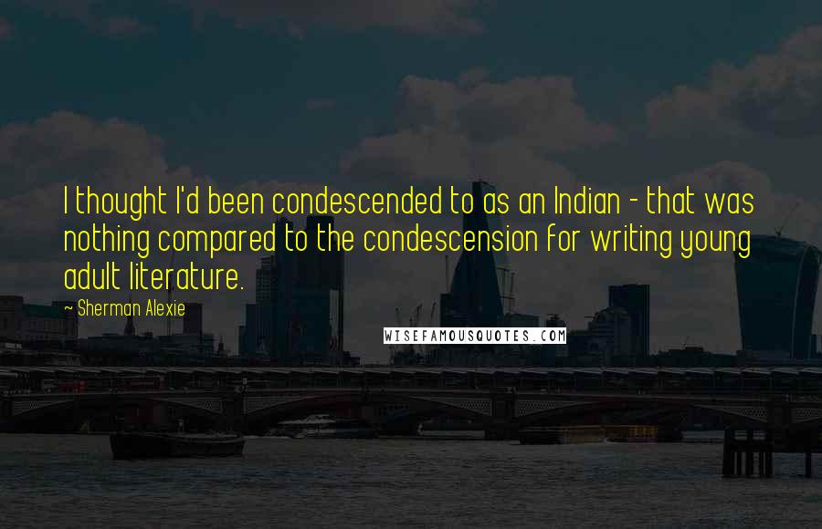 Sherman Alexie Quotes: I thought I'd been condescended to as an Indian - that was nothing compared to the condescension for writing young adult literature.