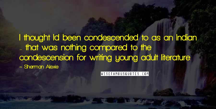 Sherman Alexie Quotes: I thought I'd been condescended to as an Indian - that was nothing compared to the condescension for writing young adult literature.