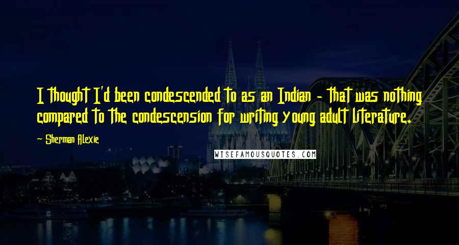 Sherman Alexie Quotes: I thought I'd been condescended to as an Indian - that was nothing compared to the condescension for writing young adult literature.