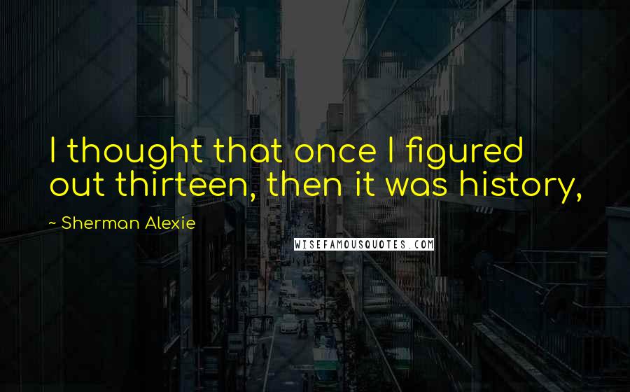 Sherman Alexie Quotes: I thought that once I figured out thirteen, then it was history,