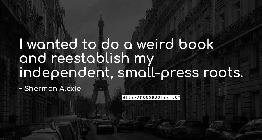 Sherman Alexie Quotes: I wanted to do a weird book and reestablish my independent, small-press roots.