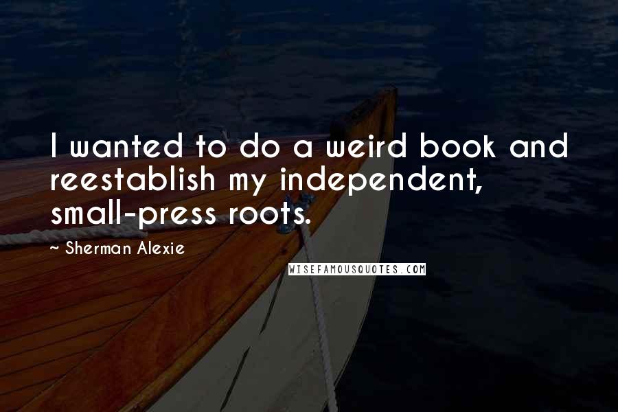 Sherman Alexie Quotes: I wanted to do a weird book and reestablish my independent, small-press roots.