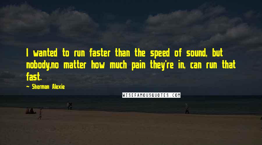 Sherman Alexie Quotes: I wanted to run faster than the speed of sound, but nobody,no matter how much pain they're in, can run that fast.