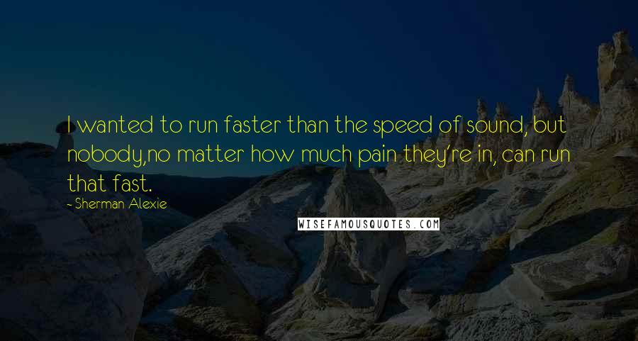 Sherman Alexie Quotes: I wanted to run faster than the speed of sound, but nobody,no matter how much pain they're in, can run that fast.