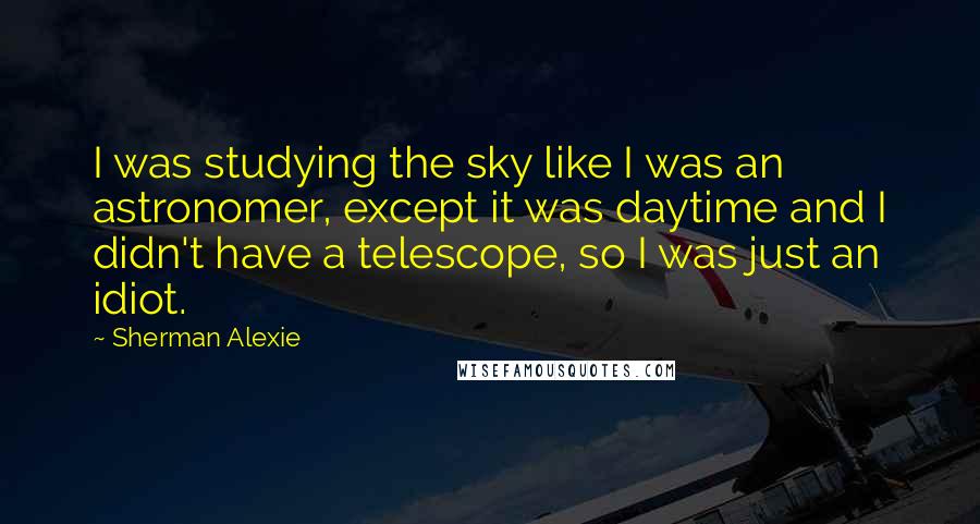 Sherman Alexie Quotes: I was studying the sky like I was an astronomer, except it was daytime and I didn't have a telescope, so I was just an idiot.