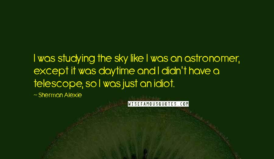 Sherman Alexie Quotes: I was studying the sky like I was an astronomer, except it was daytime and I didn't have a telescope, so I was just an idiot.