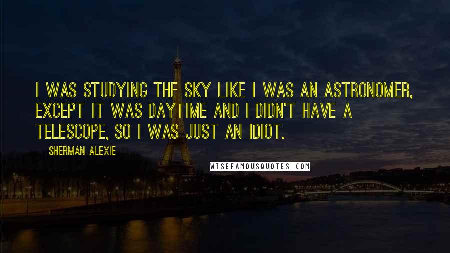 Sherman Alexie Quotes: I was studying the sky like I was an astronomer, except it was daytime and I didn't have a telescope, so I was just an idiot.