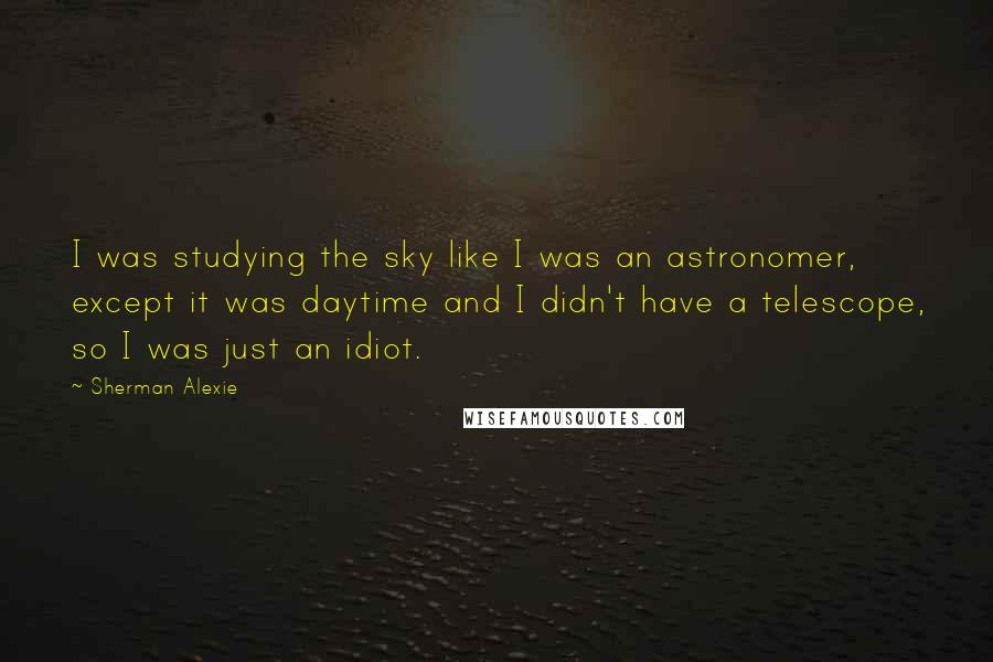 Sherman Alexie Quotes: I was studying the sky like I was an astronomer, except it was daytime and I didn't have a telescope, so I was just an idiot.