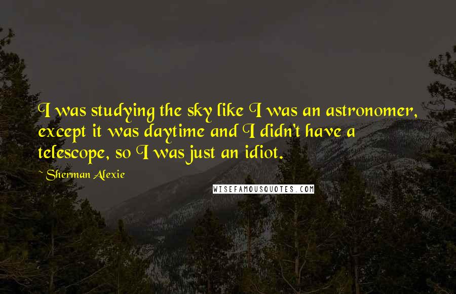 Sherman Alexie Quotes: I was studying the sky like I was an astronomer, except it was daytime and I didn't have a telescope, so I was just an idiot.