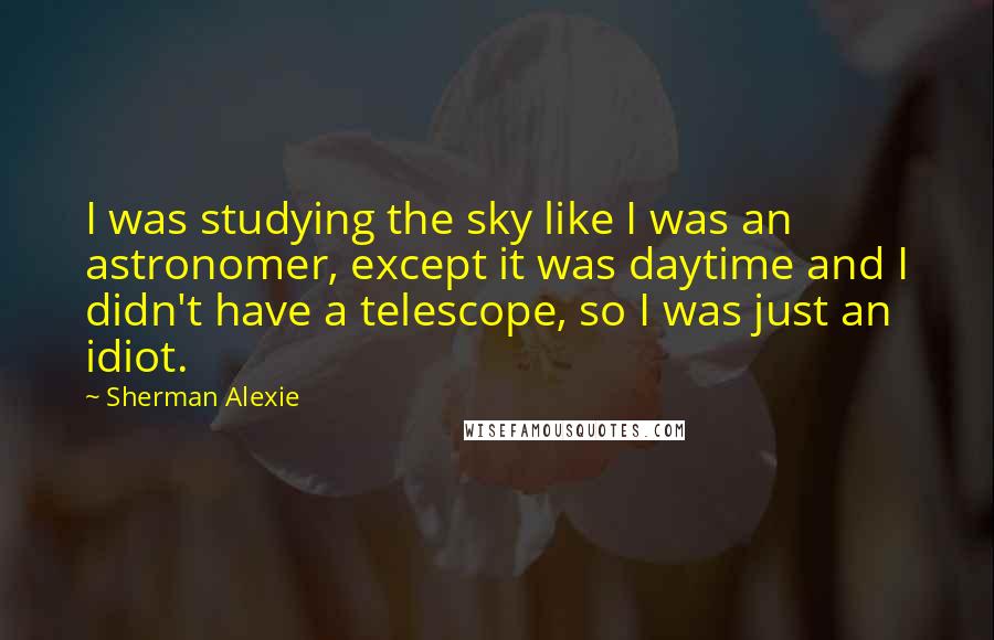 Sherman Alexie Quotes: I was studying the sky like I was an astronomer, except it was daytime and I didn't have a telescope, so I was just an idiot.