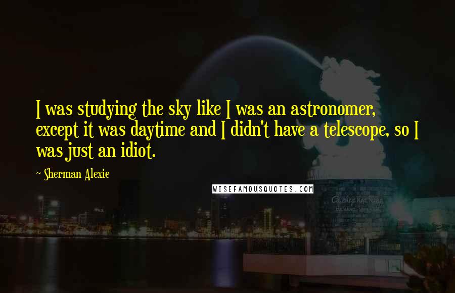 Sherman Alexie Quotes: I was studying the sky like I was an astronomer, except it was daytime and I didn't have a telescope, so I was just an idiot.
