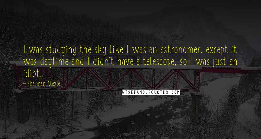 Sherman Alexie Quotes: I was studying the sky like I was an astronomer, except it was daytime and I didn't have a telescope, so I was just an idiot.