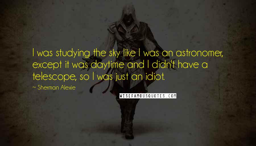 Sherman Alexie Quotes: I was studying the sky like I was an astronomer, except it was daytime and I didn't have a telescope, so I was just an idiot.