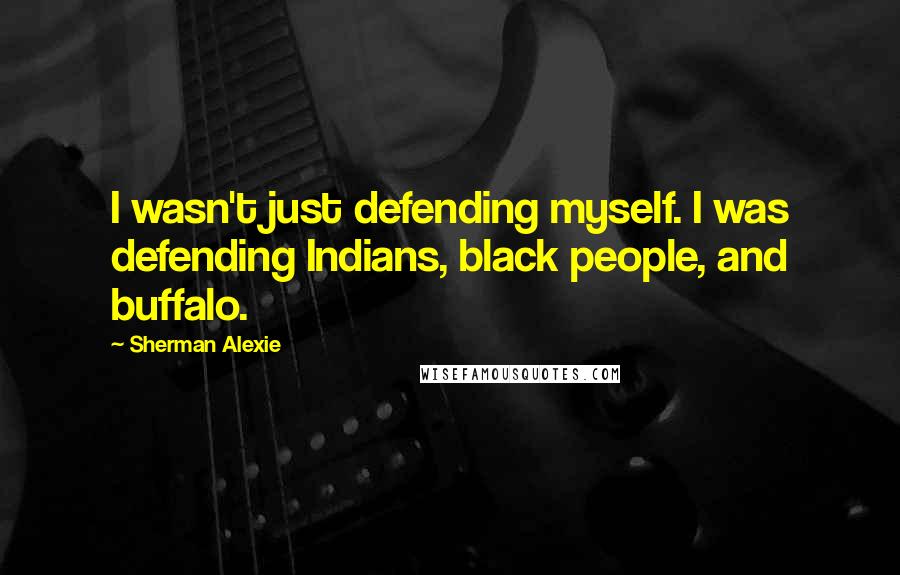 Sherman Alexie Quotes: I wasn't just defending myself. I was defending Indians, black people, and buffalo.