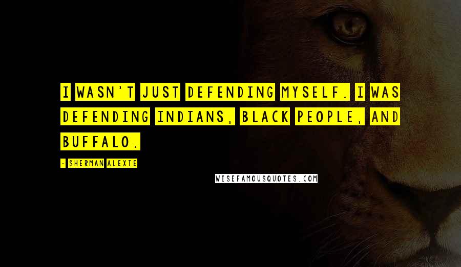 Sherman Alexie Quotes: I wasn't just defending myself. I was defending Indians, black people, and buffalo.