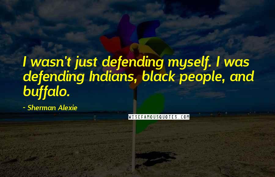 Sherman Alexie Quotes: I wasn't just defending myself. I was defending Indians, black people, and buffalo.