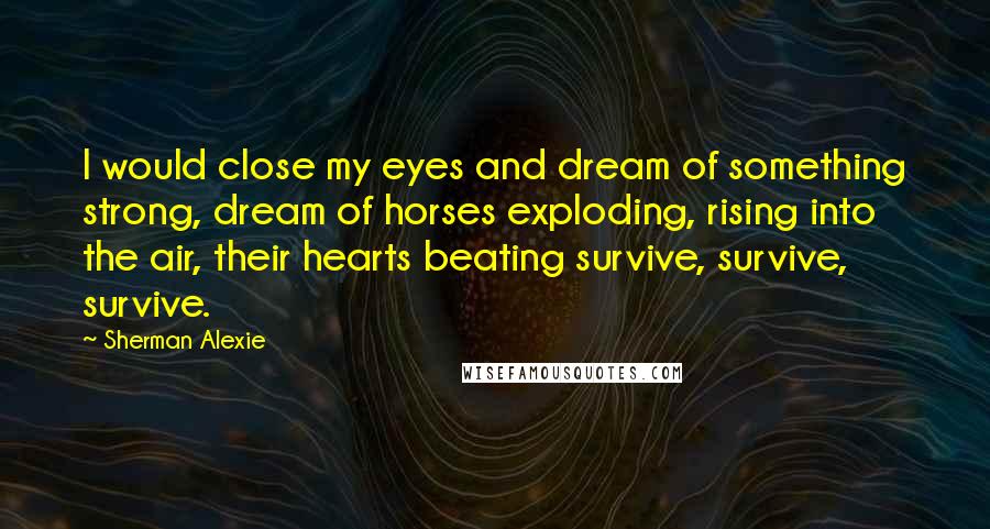 Sherman Alexie Quotes: I would close my eyes and dream of something strong, dream of horses exploding, rising into the air, their hearts beating survive, survive, survive.