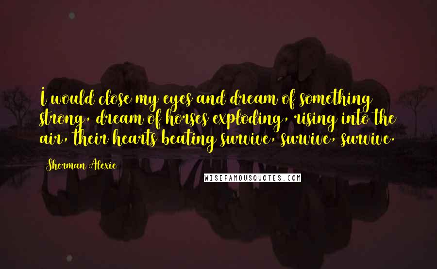 Sherman Alexie Quotes: I would close my eyes and dream of something strong, dream of horses exploding, rising into the air, their hearts beating survive, survive, survive.