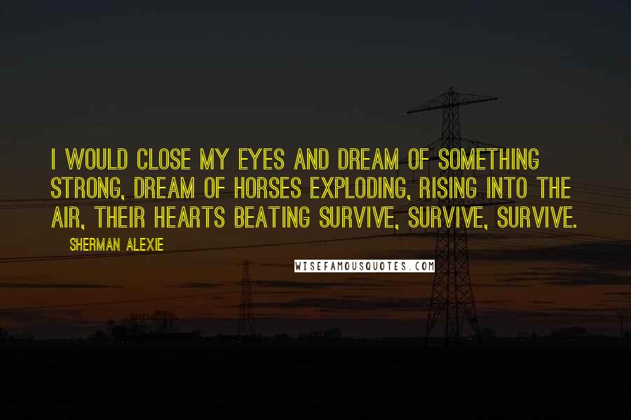 Sherman Alexie Quotes: I would close my eyes and dream of something strong, dream of horses exploding, rising into the air, their hearts beating survive, survive, survive.