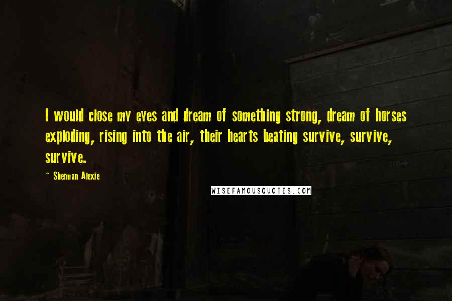 Sherman Alexie Quotes: I would close my eyes and dream of something strong, dream of horses exploding, rising into the air, their hearts beating survive, survive, survive.