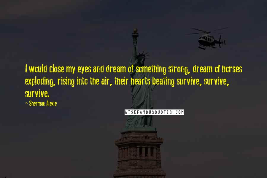 Sherman Alexie Quotes: I would close my eyes and dream of something strong, dream of horses exploding, rising into the air, their hearts beating survive, survive, survive.