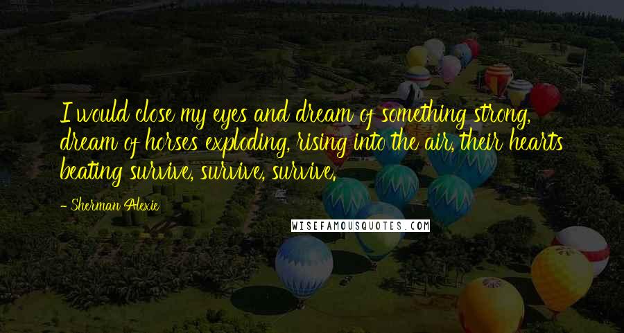 Sherman Alexie Quotes: I would close my eyes and dream of something strong, dream of horses exploding, rising into the air, their hearts beating survive, survive, survive.