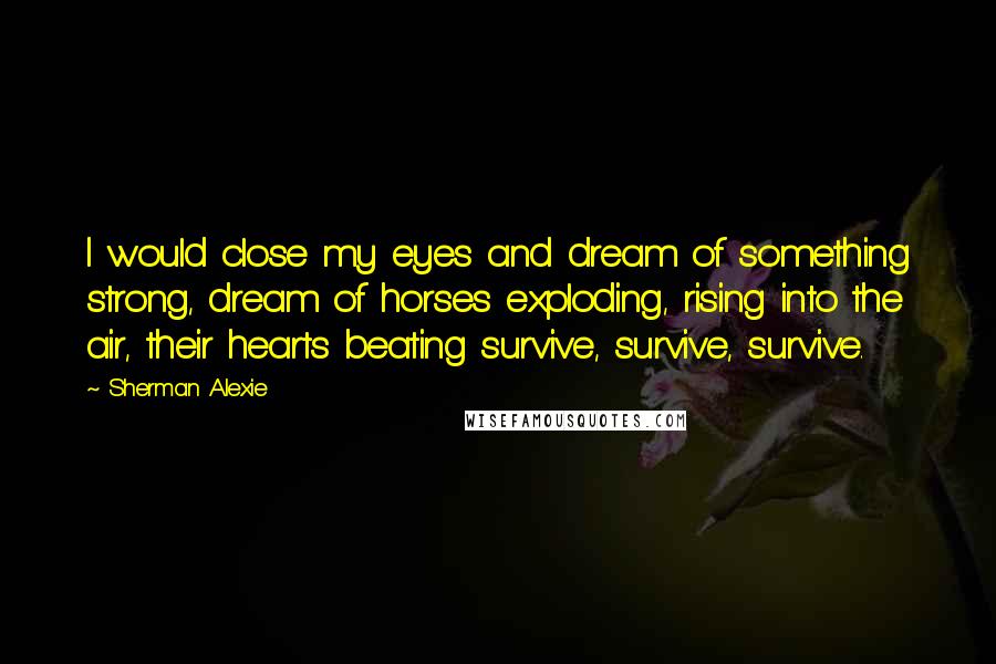 Sherman Alexie Quotes: I would close my eyes and dream of something strong, dream of horses exploding, rising into the air, their hearts beating survive, survive, survive.