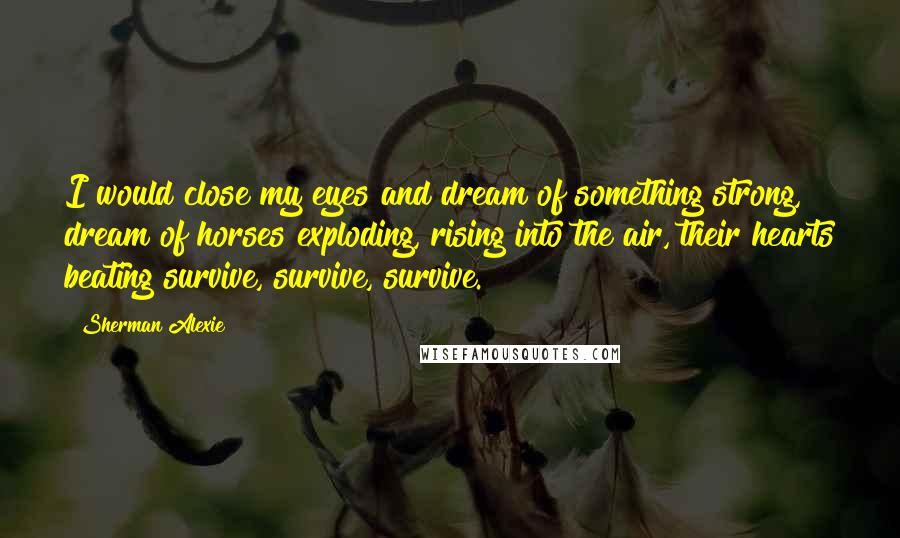 Sherman Alexie Quotes: I would close my eyes and dream of something strong, dream of horses exploding, rising into the air, their hearts beating survive, survive, survive.