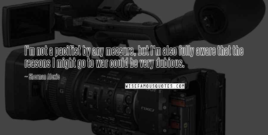 Sherman Alexie Quotes: I'm not a pacifist by any measure, but I'm also fully aware that the reasons I might go to war could be very dubious.