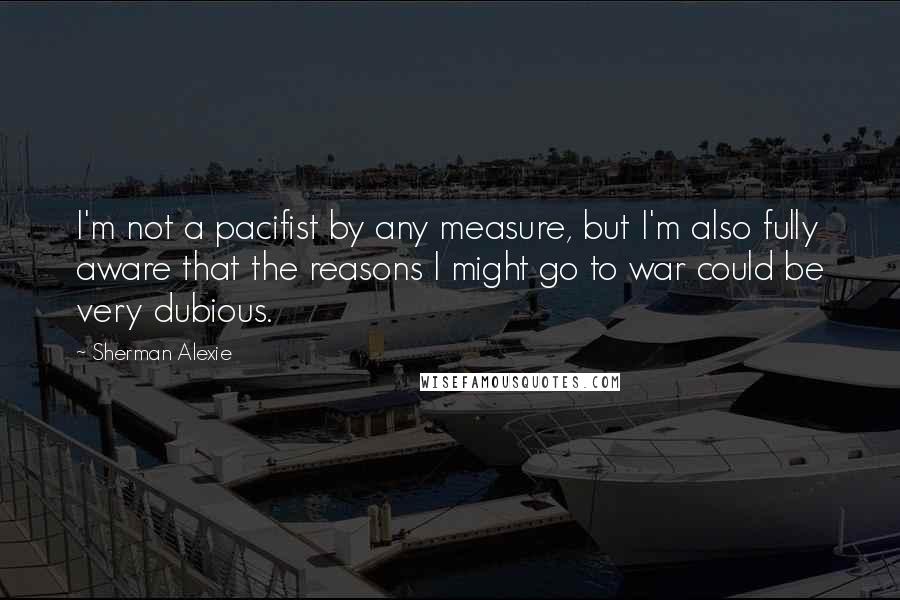 Sherman Alexie Quotes: I'm not a pacifist by any measure, but I'm also fully aware that the reasons I might go to war could be very dubious.