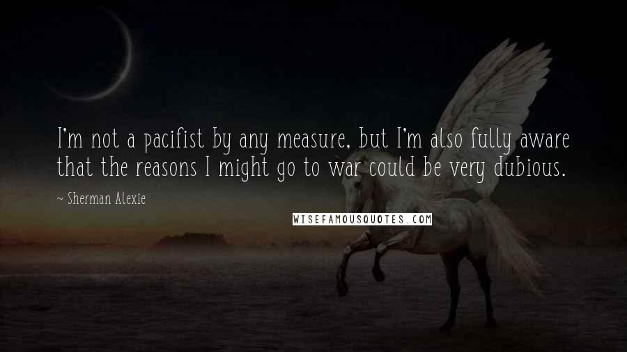 Sherman Alexie Quotes: I'm not a pacifist by any measure, but I'm also fully aware that the reasons I might go to war could be very dubious.