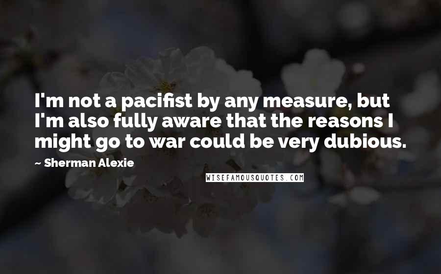 Sherman Alexie Quotes: I'm not a pacifist by any measure, but I'm also fully aware that the reasons I might go to war could be very dubious.