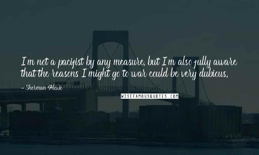 Sherman Alexie Quotes: I'm not a pacifist by any measure, but I'm also fully aware that the reasons I might go to war could be very dubious.