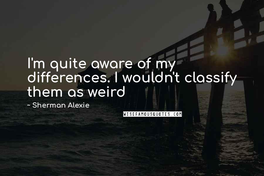 Sherman Alexie Quotes: I'm quite aware of my differences. I wouldn't classify them as weird